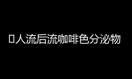 ​人流后流咖啡色分泌物怎么回事