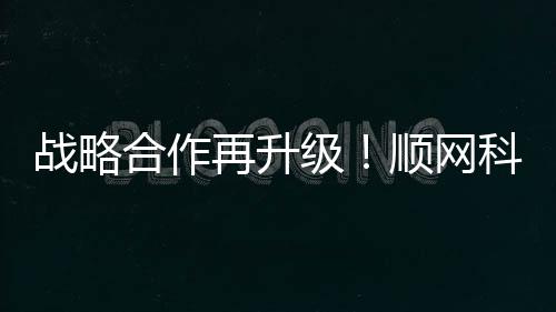 战略合作再升级！顺网科技与咪咕合作迈上新台阶媒体