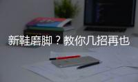 新鞋磨脚？教你几招再也不怕磨脚啦！