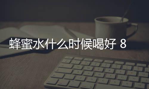 蜂蜜水什么时候喝好 8大时间段你注意了吗